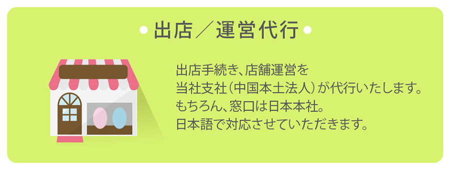 出店／運営代行において、出店手続き、店舗運営を当社支社（中国本土法人）が代行いたします。もちろん窓口は日本支社。日本語で対応させていただきます。